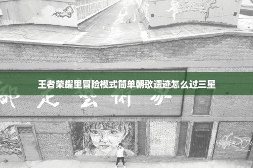 王者荣耀里冒险模式简单朝歌遗迹怎么过三星