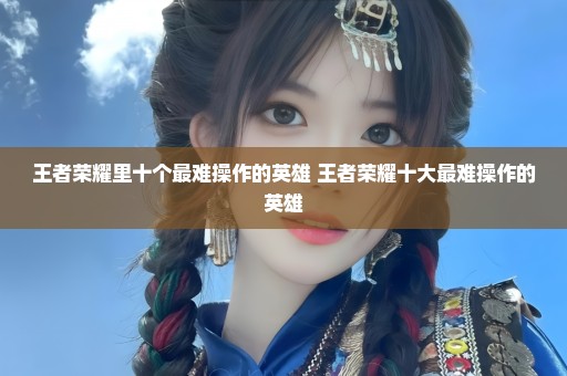 王者荣耀里十个最难操作的英雄 王者荣耀十大最难操作的英雄