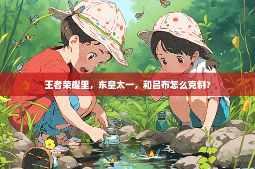 王者荣耀里，东皇太一，和吕布怎么克制？