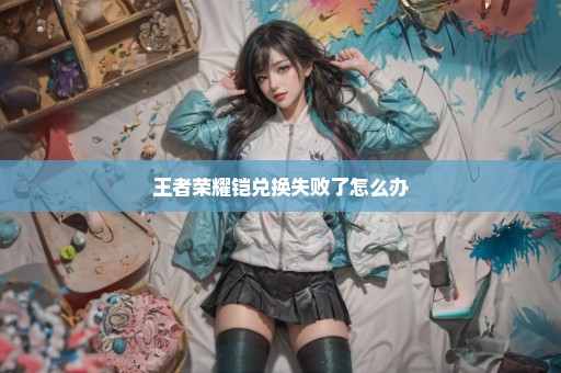 王者荣耀铠兑换失败了怎么办