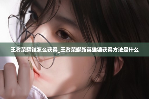 王者荣耀铠怎么获得_王者荣耀新英雄铠获得方法是什么