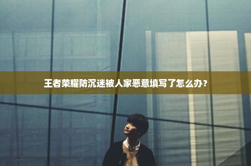 王者荣耀防沉迷被人家恶意填写了怎么办？