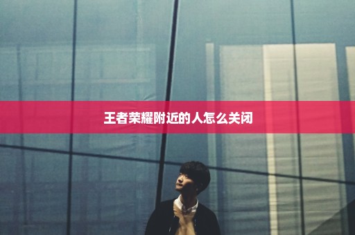 王者荣耀附近的人怎么关闭