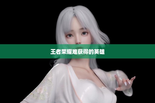 王者荣耀难获得的英雄