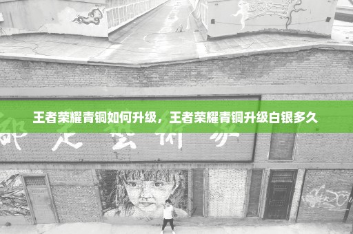 王者荣耀青铜如何升级，王者荣耀青铜升级白银多久 