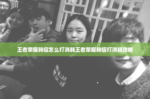 王者荣耀韩信怎么打消耗王者荣耀韩信打消耗攻略