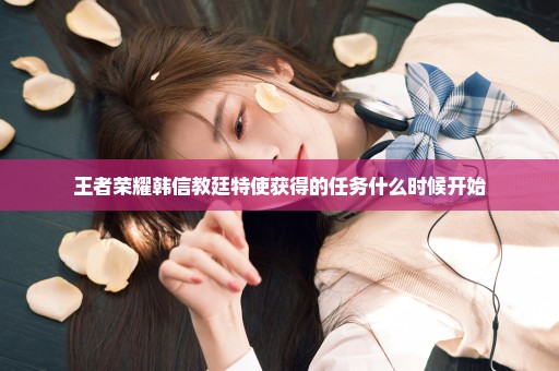 王者荣耀韩信教廷特使获得的任务什么时候开始