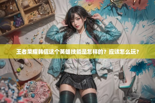 王者荣耀韩信这个英雄技能是怎样的？应该怎么玩？