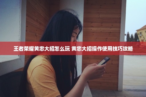 王者荣耀黄忠大招怎么玩 黄忠大招操作使用技巧攻略