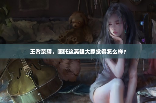 王者荣耀，哪吒这英雄大家觉得怎么样？