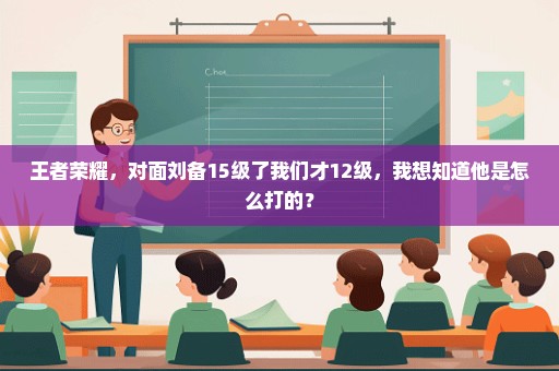 王者荣耀，对面刘备15级了我们才12级，我想知道他是怎么打的？