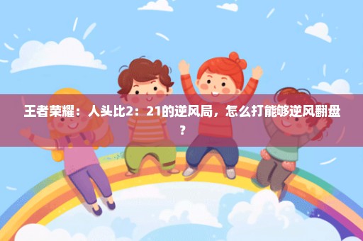王者荣耀：人头比2：21的逆风局，怎么打能够逆风翻盘？