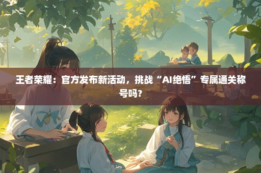 王者荣耀：官方发布新活动，挑战“AI绝悟”专属通关称号吗？