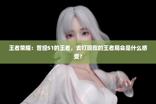 王者荣耀：曾经S1的王者，去打现在的王者局会是什么感受？