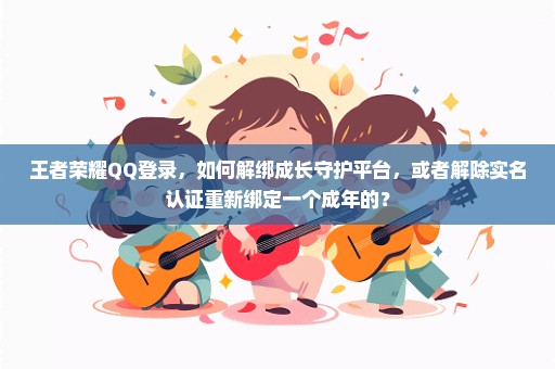 王者荣耀QQ登录，如何解绑成长守护平台，或者解除实名认证重新绑定一个成年的？