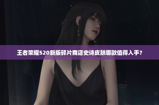 王者荣耀S20新版碎片商店史诗皮肤哪款值得入手？
