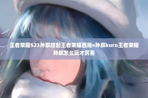 王者荣耀S23孙膑搭配王者荣耀西施×孙膑kuro王者荣耀孙膑怎么玩才厉害