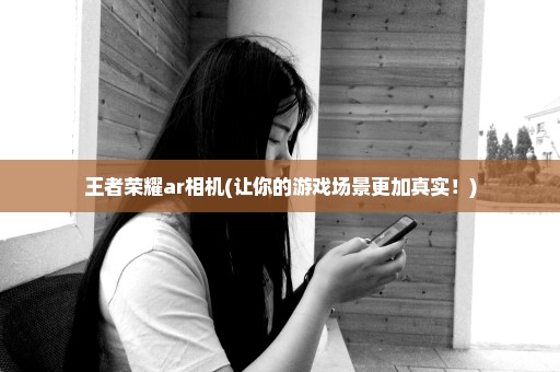 王者荣耀ar相机(让你的游戏场景更加真实！)