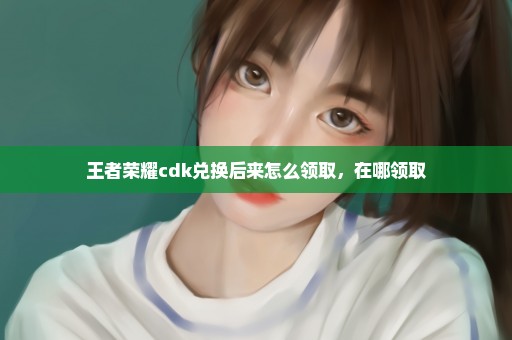 王者荣耀cdk兑换后来怎么领取，在哪领取