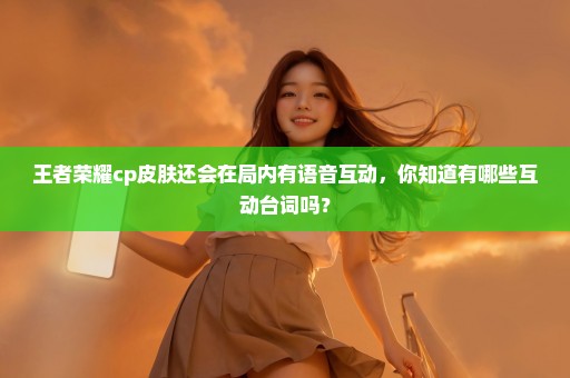 王者荣耀cp皮肤还会在局内有语音互动，你知道有哪些互动台词吗？