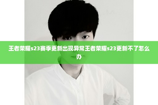 王者荣耀s23赛季更新出现异常王者荣耀s23更新不了怎么办