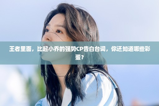 王者里面，比起小乔的强势CP告白台词，你还知道哪些彩蛋？