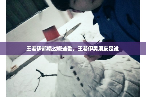 王若伊都唱过哪些歌，王若伊男朋友是谁 