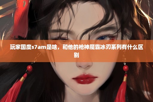 玩家国度s7am是啥，和他的枪神魔霸冰刃系列有什么区别