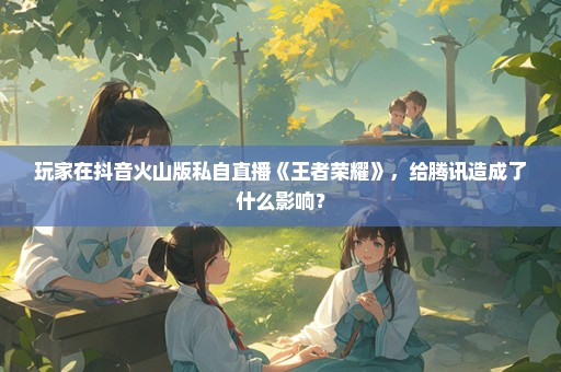 玩家在抖音火山版私自直播《王者荣耀》，给腾讯造成了什么影响？