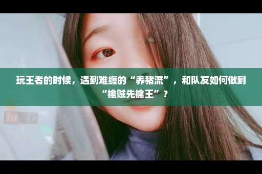 玩王者的时候，遇到难缠的“养猪流”，和队友如何做到“擒贼先擒王”？