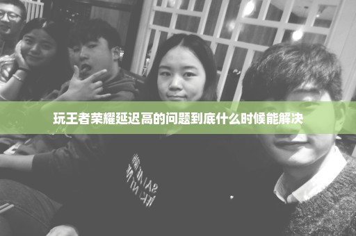 玩王者荣耀延迟高的问题到底什么时候能解决