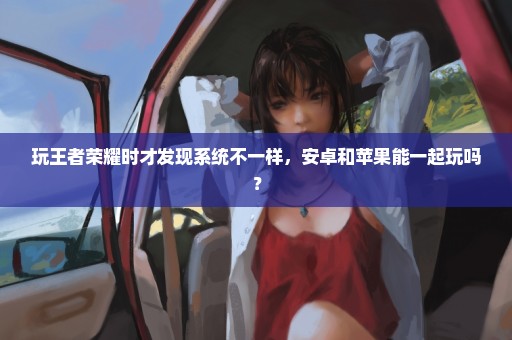 玩王者荣耀时才发现系统不一样，安卓和苹果能一起玩吗？