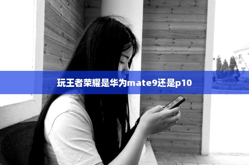 玩王者荣耀是华为mate9还是p10