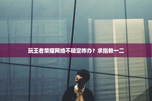 玩王者荣耀网络不稳定咋办？求指教一二