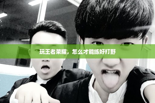 玩王者荣耀，怎么才能练好打野