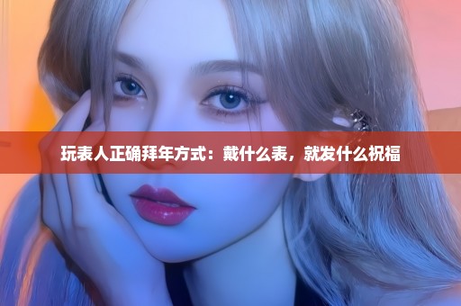 玩表人正确拜年方式：戴什么表，就发什么祝福