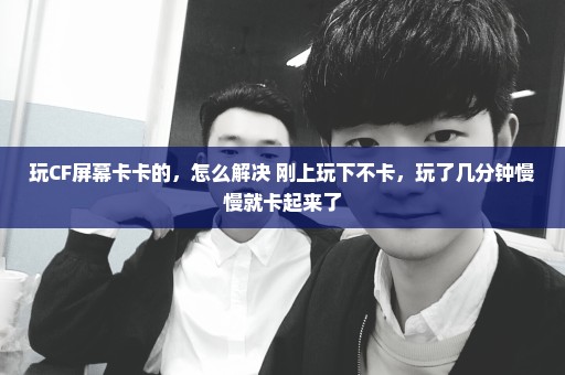 玩CF屏幕卡卡的，怎么解决 刚上玩下不卡，玩了几分钟慢慢就卡起来了