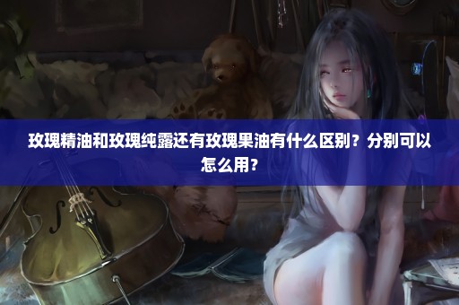 玫瑰精油和玫瑰纯露还有玫瑰果油有什么区别？分别可以怎么用？