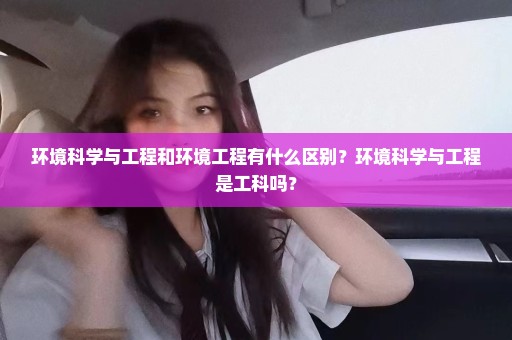 环境科学与工程和环境工程有什么区别？环境科学与工程是工科吗？