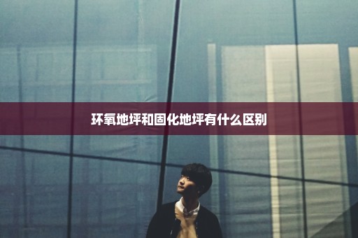环氧地坪和固化地坪有什么区别