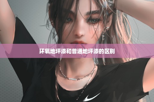 环氧地坪漆和普通地坪漆的区别