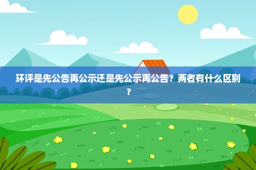 环评是先公告再公示还是先公示再公告？两者有什么区别？