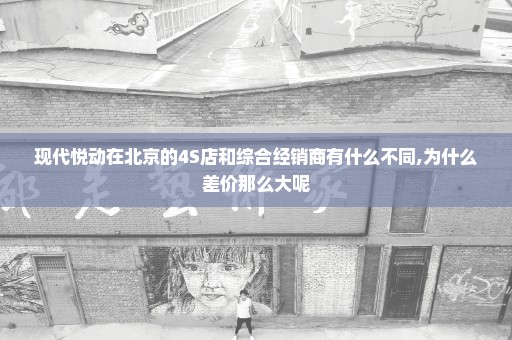 现代悦动在北京的4S店和综合经销商有什么不同,为什么差价那么大呢