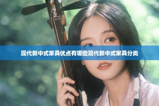 现代新中式家具优点有哪些现代新中式家具分类