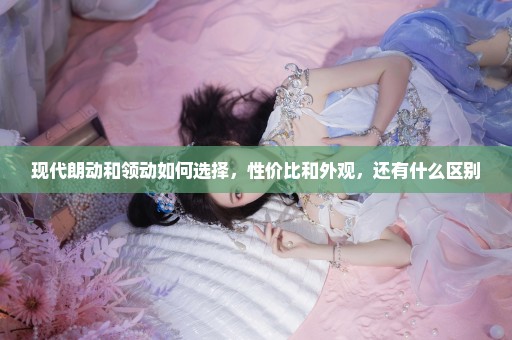 现代朗动和领动如何选择，性价比和外观，还有什么区别