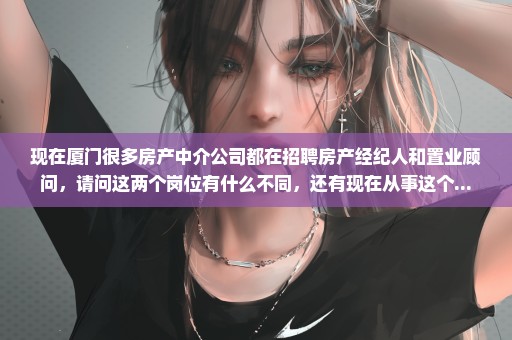 现在厦门很多房产中介公司都在招聘房产经纪人和置业顾问，请问这两个岗位有什么不同，还有现在从事这个...