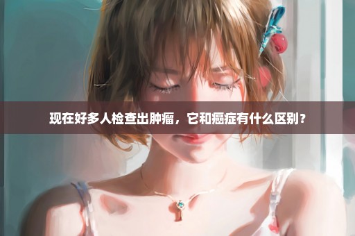 现在好多人检查出肿瘤，它和癌症有什么区别？