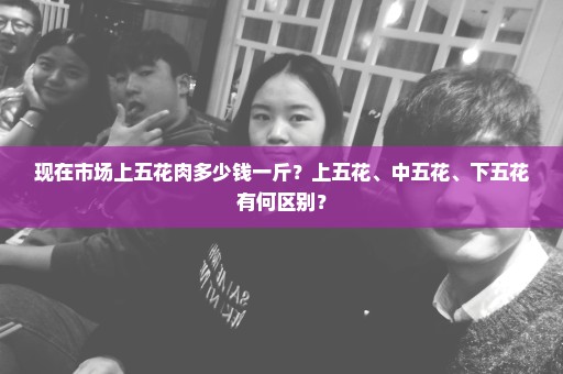 现在市场上五花肉多少钱一斤？上五花、中五花、下五花有何区别？