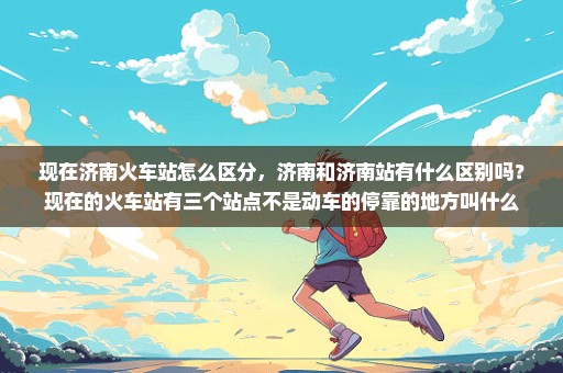 现在济南火车站怎么区分，济南和济南站有什么区别吗？现在的火车站有三个站点不是动车的停靠的地方叫什么