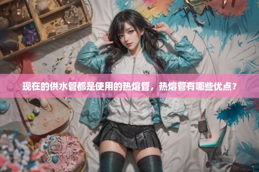 现在的供水管都是使用的热熔管，热熔管有哪些优点？